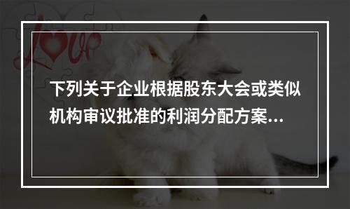 下列关于企业根据股东大会或类似机构审议批准的利润分配方案，确