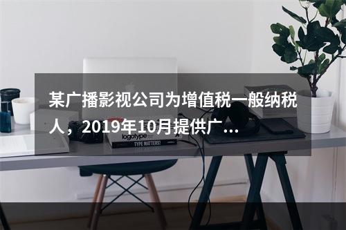 某广播影视公司为增值税一般纳税人，2019年10月提供广告设