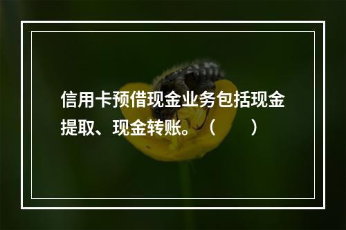 信用卡预借现金业务包括现金提取、现金转账。（　　）