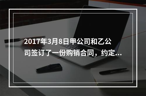 2017年3月8日甲公司和乙公司签订了一份购销合同，约定甲公