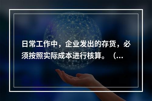 日常工作中，企业发出的存货，必须按照实际成本进行核算。（　）