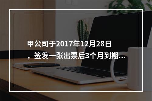 甲公司于2017年12月28日，签发一张出票后3个月到期的商