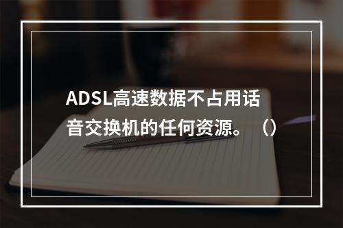 ADSL高速数据不占用话音交换机的任何资源。（）