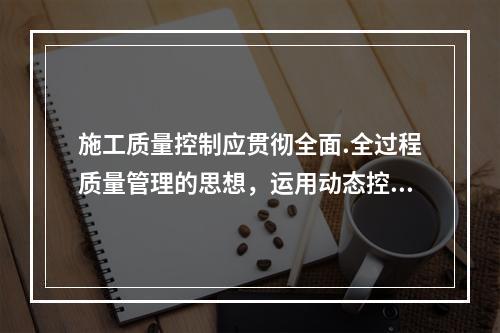 施工质量控制应贯彻全面.全过程质量管理的思想，运用动态控制原