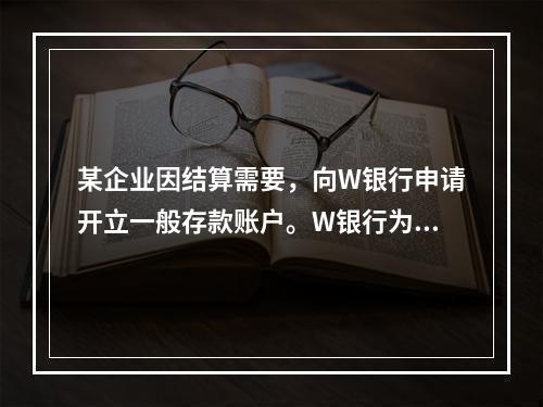 某企业因结算需要，向W银行申请开立一般存款账户。W银行为该账