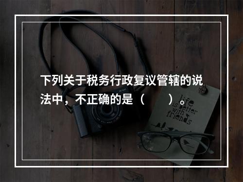 下列关于税务行政复议管辖的说法中，不正确的是（　　）。