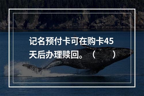 记名预付卡可在购卡45天后办理赎回。（　　）