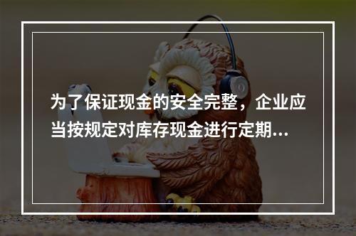 为了保证现金的安全完整，企业应当按规定对库存现金进行定期和不