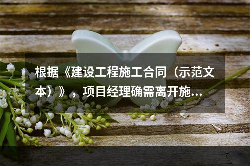 根据《建设工程施工合同（示范文本）》，项目经理确需离开施工现