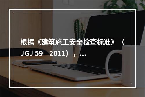 根据《建筑施工安全检查标准》（JGJ 59—2011），建