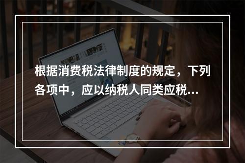 根据消费税法律制度的规定，下列各项中，应以纳税人同类应税消费