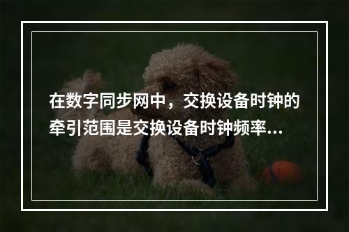 在数字同步网中，交换设备时钟的牵引范围是交换设备时钟频率相对