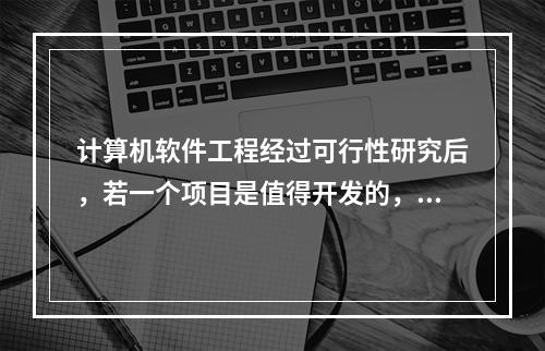 计算机软件工程经过可行性研究后，若一个项目是值得开发的，则接