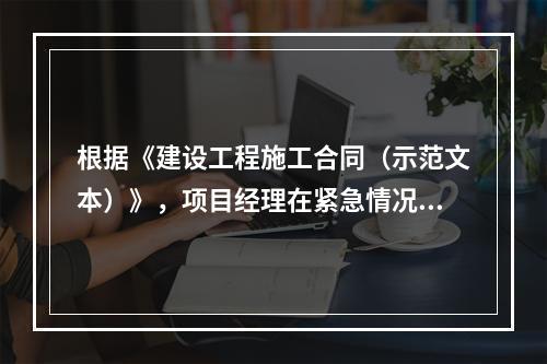 根据《建设工程施工合同（示范文本）》，项目经理在紧急情况下有