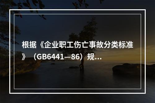 根据《企业职工伤亡事故分类标准》（GB6441—86）规定，