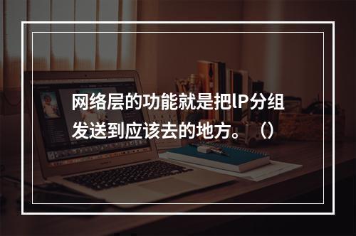 网络层的功能就是把lP分组发送到应该去的地方。（）