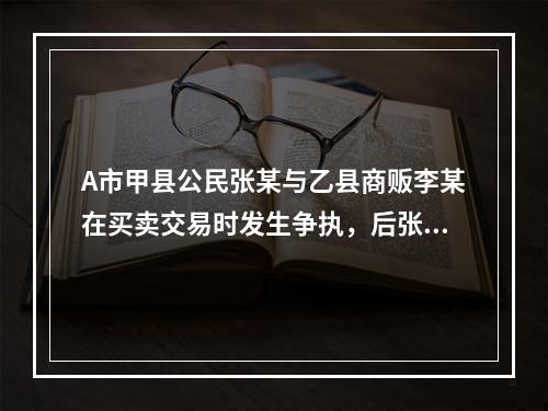 A市甲县公民张某与乙县商贩李某在买卖交易时发生争执，后张某将