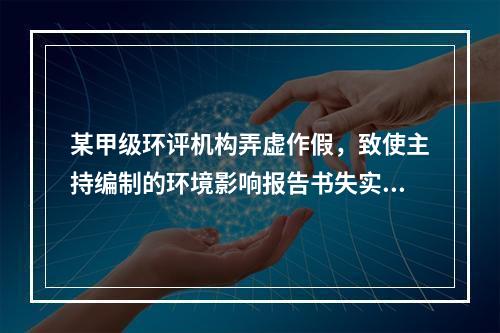 某甲级环评机构弄虚作假，致使主持编制的环境影响报告书失实。根