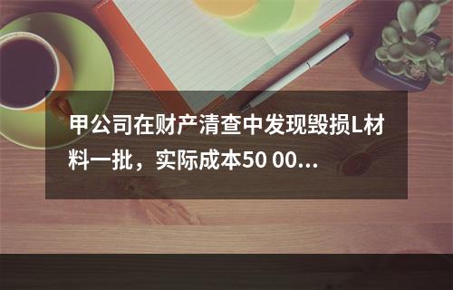 甲公司在财产清查中发现毁损L材料一批，实际成本50 000元