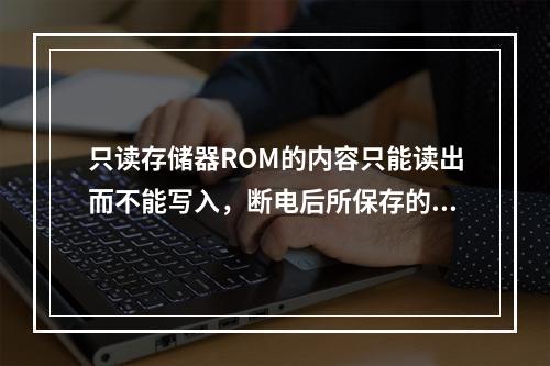 只读存储器ROM的内容只能读出而不能写入，断电后所保存的信息