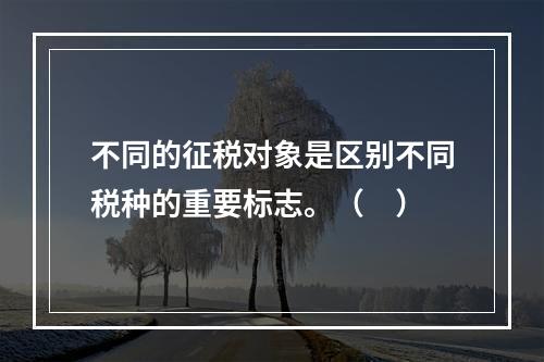 不同的征税对象是区别不同税种的重要标志。（　）