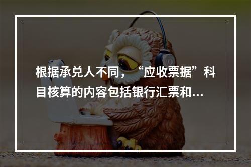 根据承兑人不同，“应收票据”科目核算的内容包括银行汇票和商业