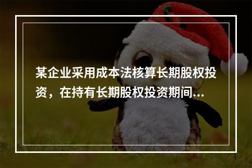 某企业采用成本法核算长期股权投资，在持有长期股权投资期间，被