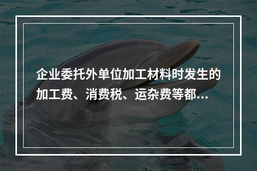 企业委托外单位加工材料时发生的加工费、消费税、运杂费等都应该