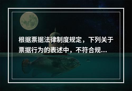 根据票据法律制度规定，下列关于票据行为的表述中，不符合规定的