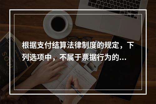 根据支付结算法律制度的规定，下列选项中，不属于票据行为的是（