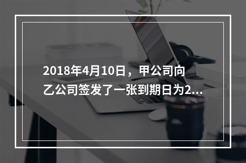 2018年4月10日，甲公司向乙公司签发了一张到期日为201