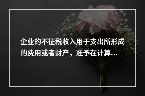 企业的不征税收入用于支出所形成的费用或者财产，准予在计算应纳