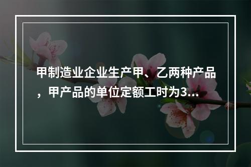 甲制造业企业生产甲、乙两种产品，甲产品的单位定额工时为30小