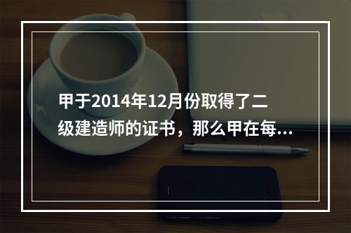 甲于2014年12月份取得了二级建造师的证书，那么甲在每一注