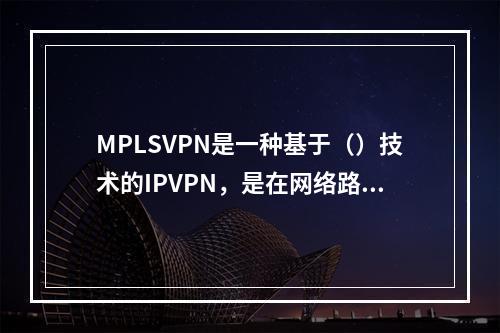 MPLSVPN是一种基于（）技术的IPVPN，是在网络路由和