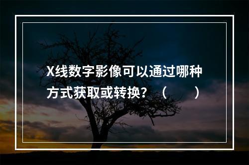 X线数字影像可以通过哪种方式获取或转换？（　　）