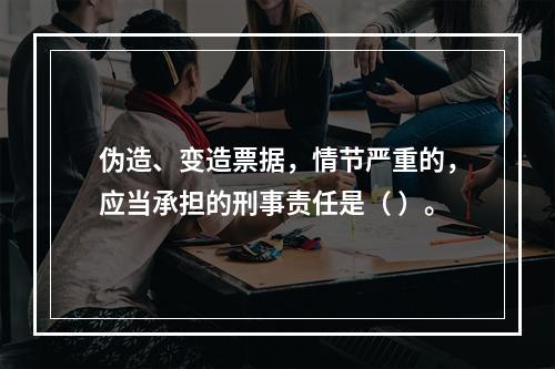 伪造、变造票据，情节严重的，应当承担的刑事责任是（ ）。