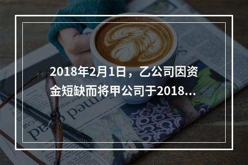 2018年2月1日，乙公司因资金短缺而将甲公司于2018年1