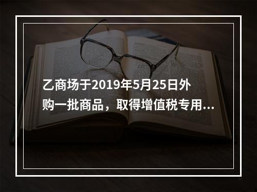 乙商场于2019年5月25日外购一批商品，取得增值税专用发票