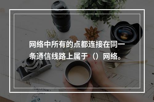 网络中所有的点都连接在同一条通信线路上属于（）网络。