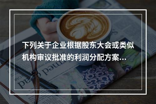 下列关于企业根据股东大会或类似机构审议批准的利润分配方案，确