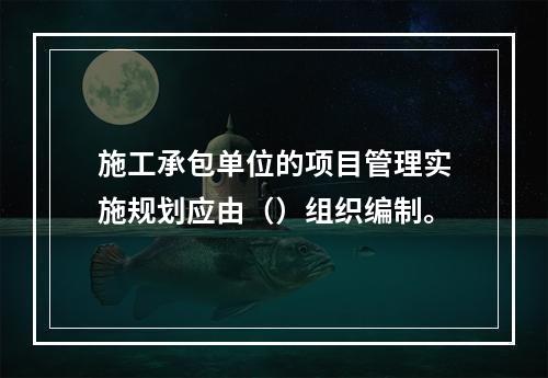 施工承包单位的项目管理实施规划应由（）组织编制。