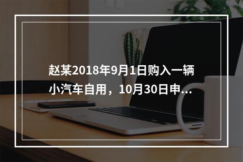 赵某2018年9月1日购入一辆小汽车自用，10月30日申报并