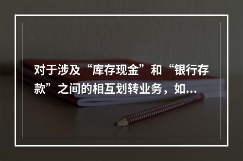 对于涉及“库存现金”和“银行存款”之间的相互划转业务，如将现