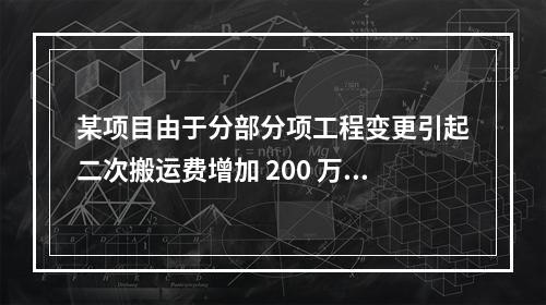 某项目由于分部分项工程变更引起二次搬运费增加 200 万，环