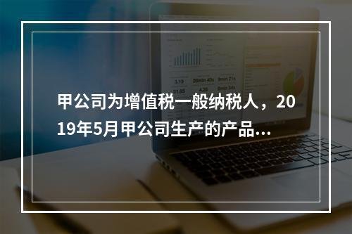 甲公司为增值税一般纳税人，2019年5月甲公司生产的产品对外