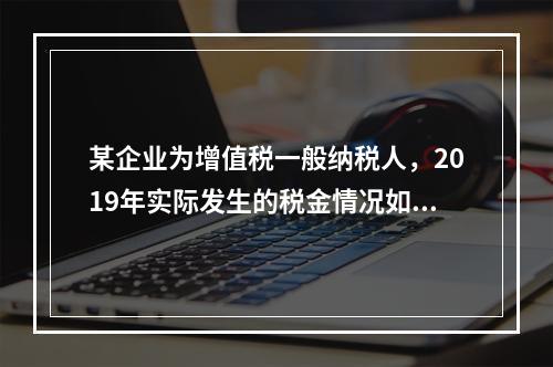 某企业为增值税一般纳税人，2019年实际发生的税金情况如下：