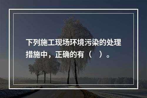 下列施工现场环境污染的处理措施中，正确的有（　）。