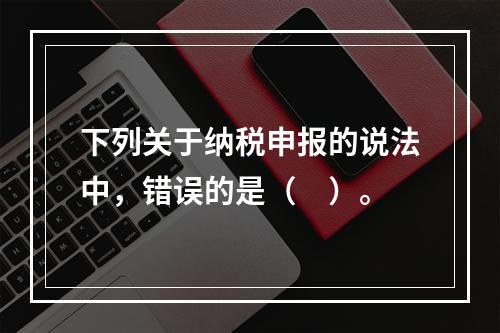 下列关于纳税申报的说法中，错误的是（　）。