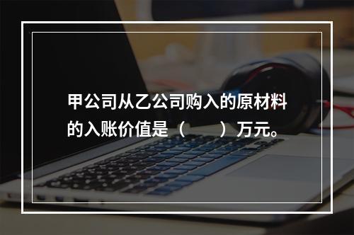 甲公司从乙公司购入的原材料的入账价值是（　　）万元。